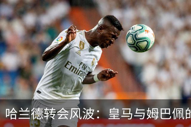 哈兰德转会风波：皇马与姆巴佩的竞争大戏！